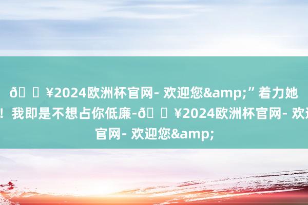 🔥2024欧洲杯官网- 欢迎您&”着力她说：“不行！我即是不想占你低廉-🔥2024欧洲杯官网- 欢迎您&