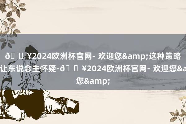 🔥2024欧洲杯官网- 欢迎您&这种策略不禁让东说念主怀疑-🔥2024欧洲杯官网- 欢迎您&