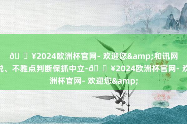 🔥2024欧洲杯官网- 欢迎您&和讯网站对文中论说、不雅点判断保抓中立-🔥2024欧洲杯官网- 欢迎您&