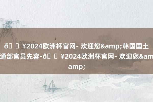 🔥2024欧洲杯官网- 欢迎您&韩国国土交通部官员先容-🔥2024欧洲杯官网- 欢迎您&