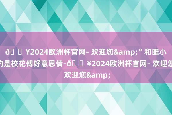 🔥2024欧洲杯官网- 欢迎您&”和睢小贝全部的是校花傅好意思倩-🔥2024欧洲杯官网- 欢迎您&