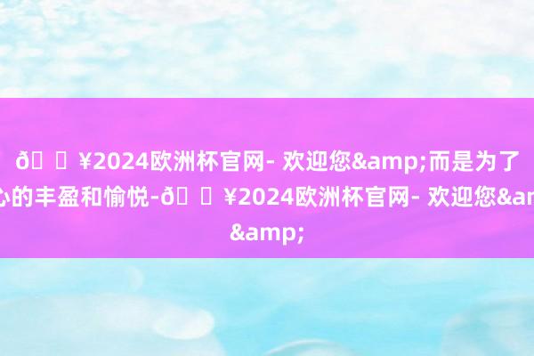 🔥2024欧洲杯官网- 欢迎您&而是为了内心的丰盈和愉悦-🔥2024欧洲杯官网- 欢迎您&