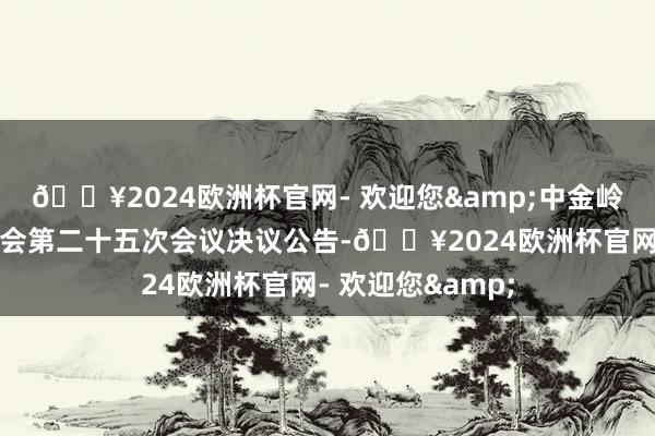 🔥2024欧洲杯官网- 欢迎您&中金岭南：第九届监事会第二十五次会议决议公告-🔥2024欧洲杯官网- 欢迎您&