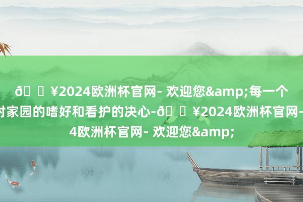 🔥2024欧洲杯官网- 欢迎您&每一个举动齐饱含着对家园的嗜好和看护的决心-🔥2024欧洲杯官网- 欢迎您&