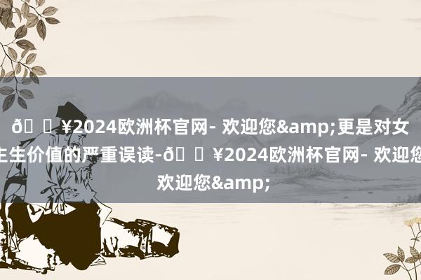🔥2024欧洲杯官网- 欢迎您&更是对女性东谈主生价值的严重误读-🔥2024欧洲杯官网- 欢迎您&