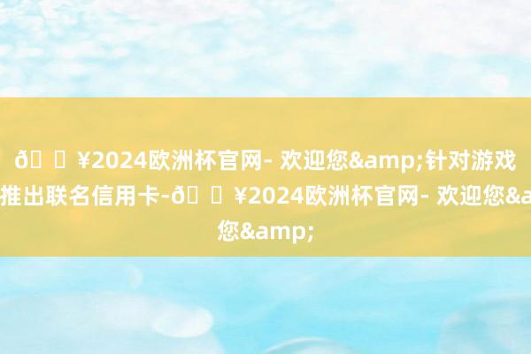 🔥2024欧洲杯官网- 欢迎您&针对游戏玩家推出联名信用卡-🔥2024欧洲杯官网- 欢迎您&