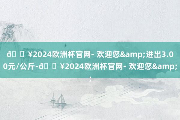 🔥2024欧洲杯官网- 欢迎您&进出3.00元/公斤-🔥2024欧洲杯官网- 欢迎您&