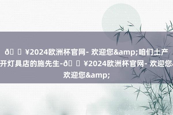 🔥2024欧洲杯官网- 欢迎您&咱们土产货有个开灯具店的施先生-🔥2024欧洲杯官网- 欢迎您&