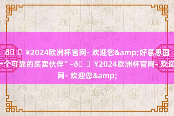 🔥2024欧洲杯官网- 欢迎您&好意思国“不再是一个可靠的买卖伙伴”-🔥2024欧洲杯官网- 欢迎您&