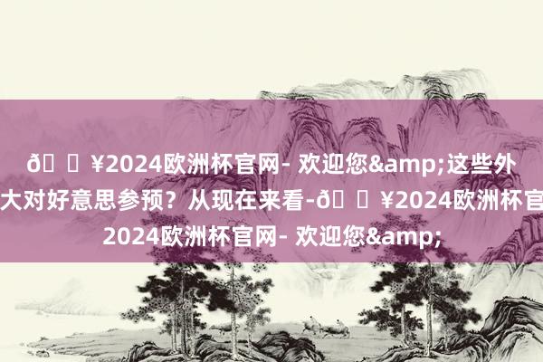 🔥2024欧洲杯官网- 欢迎您&这些外贸东说念主为何加大对好意思参预？从现在来看-🔥2024欧洲杯官网- 欢迎您&