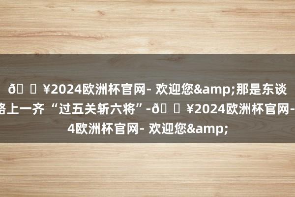 🔥2024欧洲杯官网- 欢迎您&那是东谈主家在演艺谈路上一齐 “过五关斩六将”-🔥2024欧洲杯官网- 欢迎您&