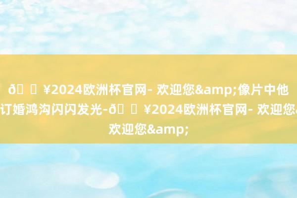 🔥2024欧洲杯官网- 欢迎您&像片中他手上的订婚鸿沟闪闪发光-🔥2024欧洲杯官网- 欢迎您&