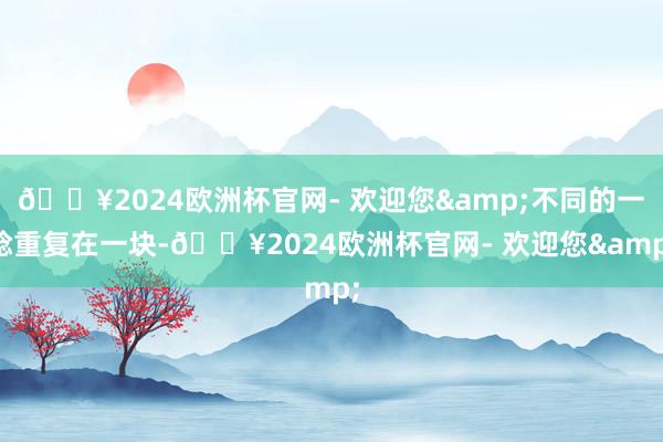 🔥2024欧洲杯官网- 欢迎您&不同的一稔重复在一块-🔥2024欧洲杯官网- 欢迎您&