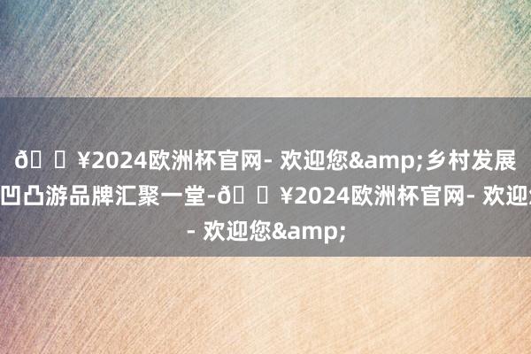 🔥2024欧洲杯官网- 欢迎您&乡村发展全产业链凹凸游品牌汇聚一堂-🔥2024欧洲杯官网- 欢迎您&