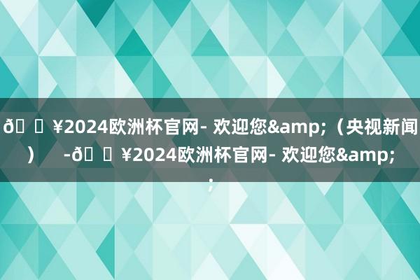 🔥2024欧洲杯官网- 欢迎您&（央视新闻）    -🔥2024欧洲杯官网- 欢迎您&