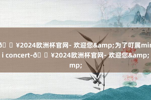 🔥2024欧洲杯官网- 欢迎您&为了叮属mini concert-🔥2024欧洲杯官网- 欢迎您&
