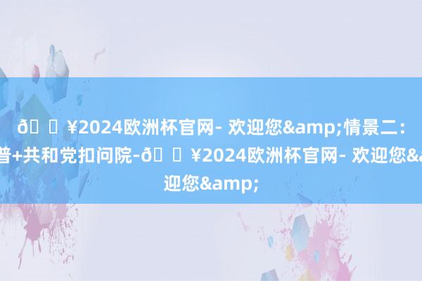 🔥2024欧洲杯官网- 欢迎您&情景二：特朗普+共和党扣问院-🔥2024欧洲杯官网- 欢迎您&