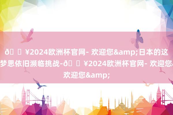 🔥2024欧洲杯官网- 欢迎您&日本的这一天外梦思依旧濒临挑战-🔥2024欧洲杯官网- 欢迎您&
