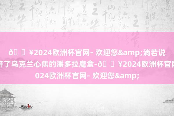 🔥2024欧洲杯官网- 欢迎您&淌若说朝鲜的参战是掀开了乌克兰心焦的潘多拉魔盒-🔥2024欧洲杯官网- 欢迎您&