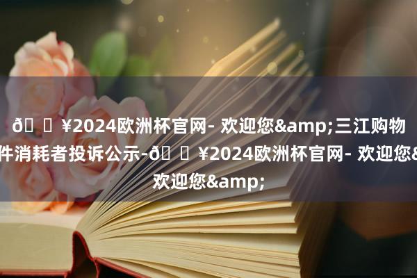 🔥2024欧洲杯官网- 欢迎您&三江购物新增1件消耗者投诉公示-🔥2024欧洲杯官网- 欢迎您&