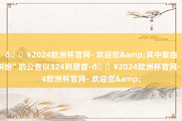 🔥2024欧洲杯官网- 欢迎您&其中案由为“交易协议纠纷”的公告以324则居首-🔥2024欧洲杯官网- 欢迎您&