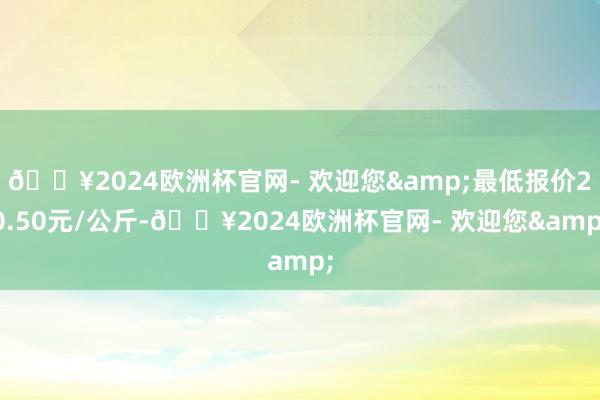 🔥2024欧洲杯官网- 欢迎您&最低报价20.50元/公斤-🔥2024欧洲杯官网- 欢迎您&