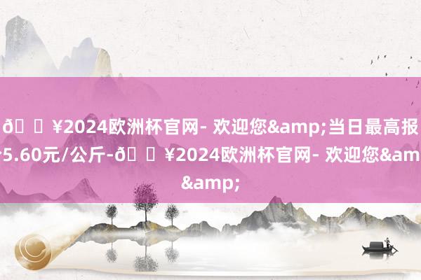 🔥2024欧洲杯官网- 欢迎您&当日最高报价5.60元/公斤-🔥2024欧洲杯官网- 欢迎您&