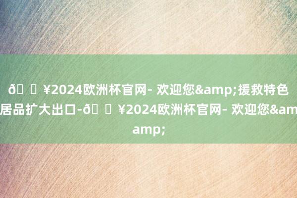 🔥2024欧洲杯官网- 欢迎您&援救特色农居品扩大出口-🔥2024欧洲杯官网- 欢迎您&