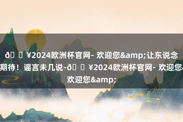 🔥2024欧洲杯官网- 欢迎您&让东说念主相当期待！谣言未几说-🔥2024欧洲杯官网- 欢迎您&
