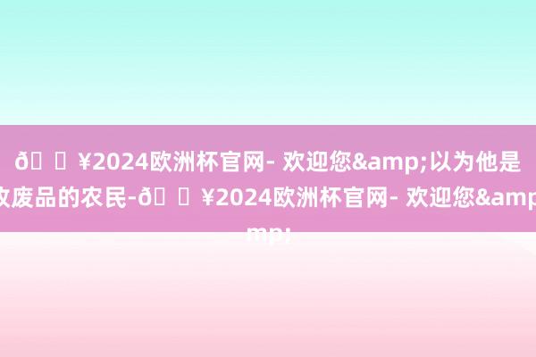 🔥2024欧洲杯官网- 欢迎您&以为他是收废品的农民-🔥2024欧洲杯官网- 欢迎您&