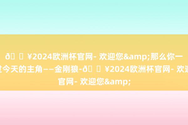 🔥2024欧洲杯官网- 欢迎您&那么你一定不可错过今天的主角——金刚狼-🔥2024欧洲杯官网- 欢迎您&