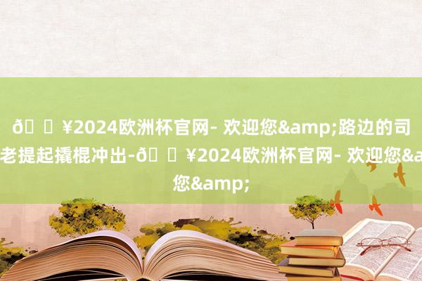 🔥2024欧洲杯官网- 欢迎您&路边的司机年老提起撬棍冲出-🔥2024欧洲杯官网- 欢迎您&